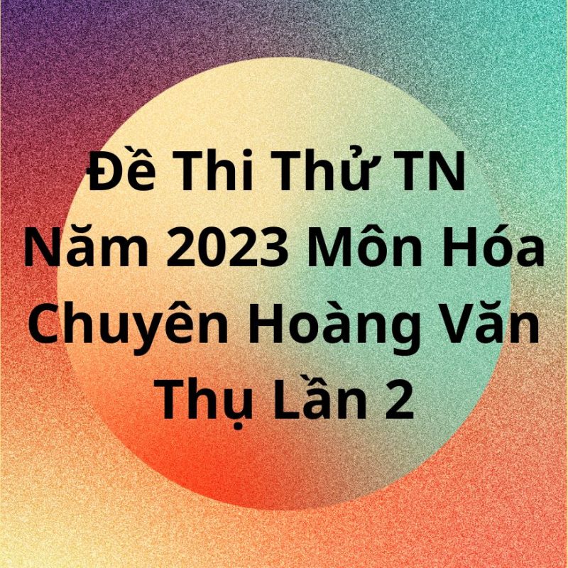 Đề Thi Thử TN Năm 2023 Môn Hóa Chuyên Hoàng Văn Thụ Lần 2