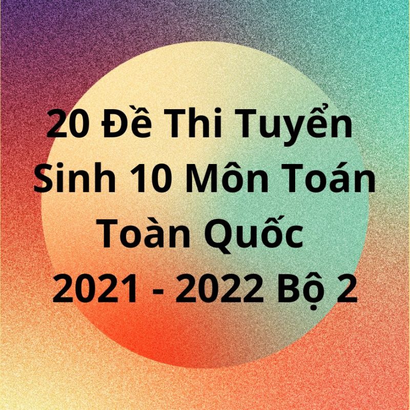 20 Đề Thi Tuyển Sinh 10 Môn Toán Toàn Quốc 2021-2022 Bộ 2