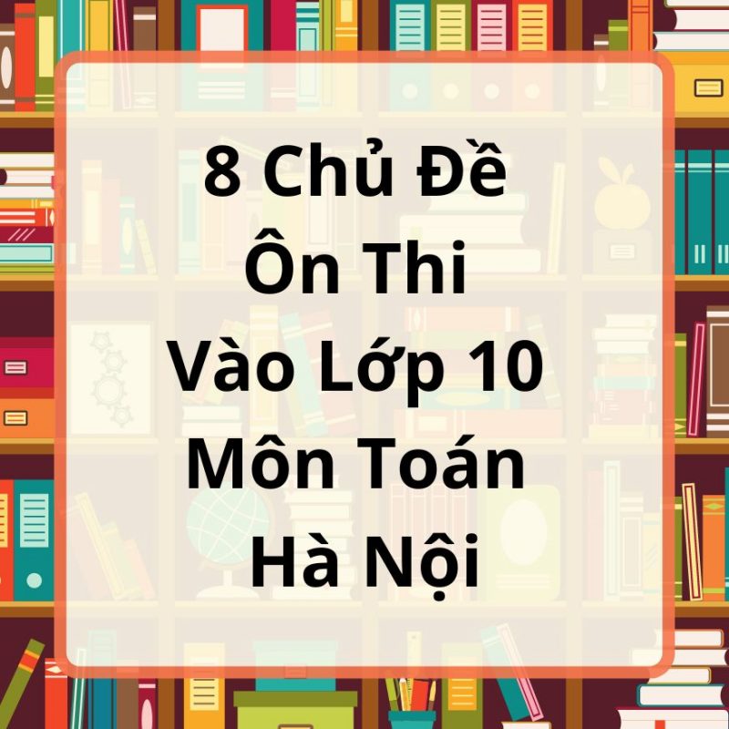 8 Chủ Đề Ôn Thi Vào Lớp 10 Môn Toán Hà Nội