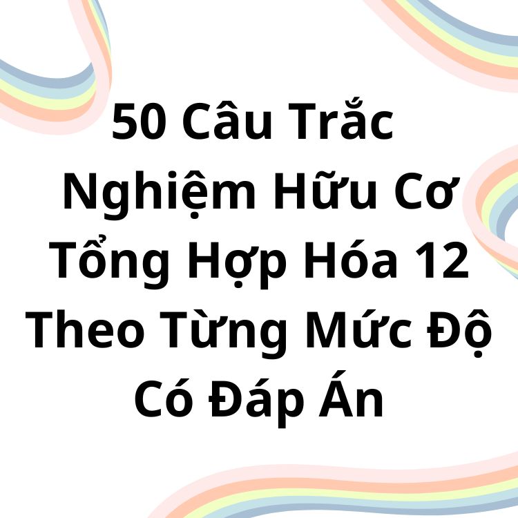 50 Câu Trắc Nghiệm Hữu Cơ Tổng Hợp Hóa 12 Theo Từng Mức Độ