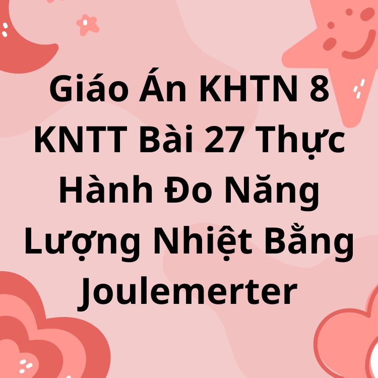 Giáo Án KHTN 8 KNTT Bài 27 Thực Hành Đo Năng Lượng Nhiệt Bằng Joulemerter