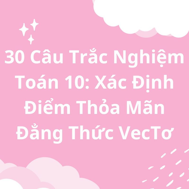 30 Câu Trắc Nghiệm Toán 10: Xác Định Điểm Thỏa Mãn Đẳng Thức VecTơ