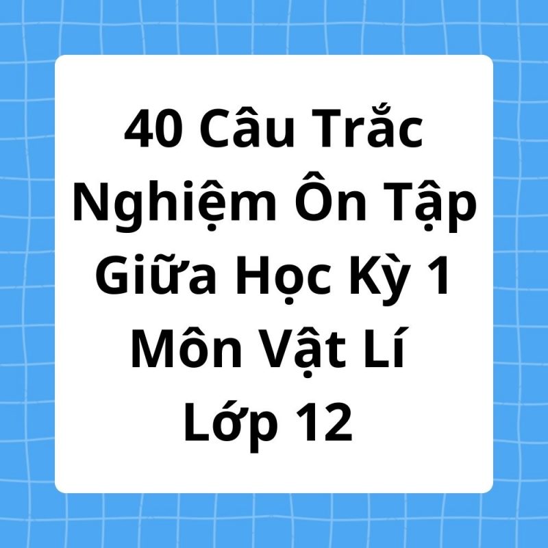 40 Câu Trắc Nghiệm Ôn Tập Giữa Học Kỳ 1 Môn Vật Lí Lớp 12