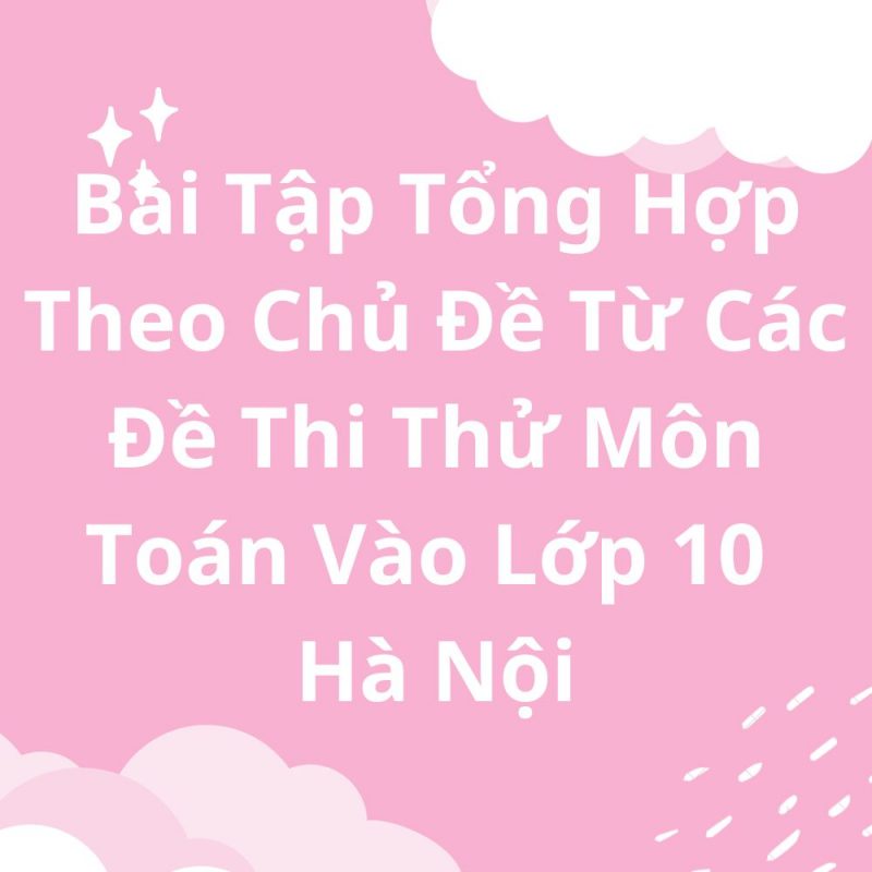 Bài Tập Tổng Hợp Theo Chủ Đề Từ Các Đề Thi Thử Môn Toán Vào Lớp 10 Hà Nội