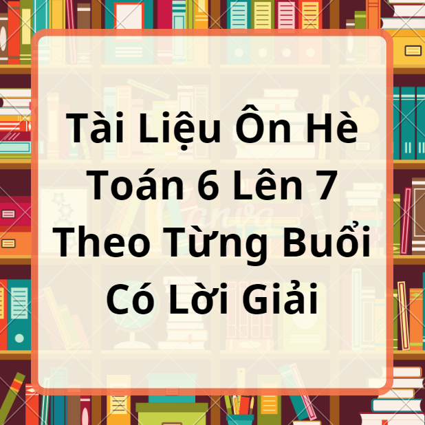 Tài Liệu Ôn Hè Toán 6 Lên 7 Theo Từng Buổi Có Đáp Án